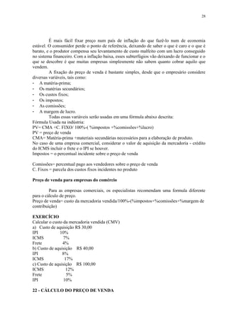 É mais fácil fixar preço num país de inflação do que fazê-lo num de economia
estável. O consumidor perde o ponto de referência, deixando de saber o que é caro e o que é
barato, e o produtor compensa seu levantamento de custo malfeito com um lucro conseguido
no sistema financeiro. Com a inflação baixa, esses subterfúgios vão deixando de funcionar e o
que se descobre é que muitas empresas simplesmente não sabem quanto cobrar aquilo que
vendem.
A fixação do preço de venda é bastante simples, desde que o empresário considere
diversas variáveis, tais como:
- A matéria-prima;
- Os matérias secundários;
- Os custos fixos;
- Os impostos;
- As comissões;
- A margem de lucro.
Todas essas variáveis serão usadas em uma fórmula abaixo descrita:
Fórmula Usada na indústria:
PV= CMA +C. FIXO/ 100%-( %impostos +%comissões+%lucro)
PV = preço de venda
CMA= Matéria-prima +materiais secundárias necessários para a elaboração de produto.
No caso de uma empresa comercial, considerar o valor de aquisição da mercadoria - crédito
do ICMS incluir o frete e o IPI se houver.
Impostos = o percentual incidente sobre o preço de venda
Comissões= percentual pago aos vendedores sobre o preço de venda
C. Fixos = parcela dos custos fixos incidentes no produto
Preço de venda para empresas do comércio
Para as empresas comerciais, os especialistas recomendam uma formula diferente
para o cálculo de preço.
Preço de venda= custo da mercadoria vendida/100%-(%impostos+%comissões+%margem de
contribuição)
EXERCÍCIO
Calcular o custo da mercadoria vendida (CMV)
a) Custo de aquisição R$ 30,00
IPI 10%
ICMS 7%
Frete 4%
b) Custo de aquisição R$ 40,00
IPI 8%
ICMS 17%
c) Custo de aquisição R$ 100,00
ICMS 12%
Frete 5%
IPI 10%
22 - CÁLCULO DO PREÇO DE VENDA
28
 