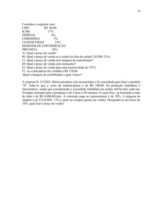 Considere o seguinte caso:
CMV R$ 60,00
ICMS 17%
SIMPLES 6%
COMISSÕES 5%
CUSTOS FIXOS 15%
MARGEM DE CONTRIBUIÇÃO
PREVISTA 20%
A) Qual o preço de venda?
B) Qual o preço de venda se a venda for fora do estado? (ICMS 12%)
C) Qual o preço de venda sem margem de contribuição?
D) Qual o preço de venda sem comissões?
E) Qual o preço de venda para uma lucratividade de 15%?
F) se a mercadoria for vendida a R$ 170,00
-Qual a margem de contribuição e qual o lucro?
A empresa B. J LTDA, fabrica produtos sob encomendas e foi consultada para fazer o produto
"X". Sabe-se que o custo da matéria-prima é de R$ 100,00. Na produção trabalham 6
funcionários, sendo que considerando a ociosidade trabalham em média 160 hs/mês cada um.
O tempo estimado para a produção é de 2 hora e 50 minutos. O custo fixo , já incluindo a mão
de obra é de R$ 8.000,00/mês. A comissão paga ao representante é de 10%. A alíquota do
simples é de 5%.ICMS= 17% ( tanto na compra quanto na venda). Desejando-se um lucro de
10%, qual será o preço de venda?
29
 