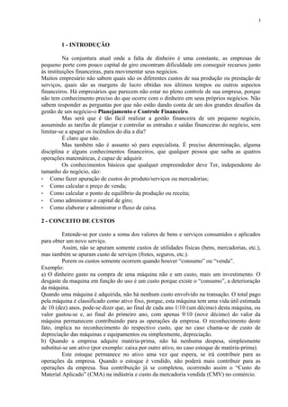 1 - INTRODUÇÃO
Na conjuntura atual onde a falta de dinheiro é uma constante, as empresas de
pequeno porte com pouco capital de giro encontram dificuldade em conseguir recursos junto
às instituições financeiras, para movimentar seus negócios.
Muitos empresário não sabem quais são os diferentes custos de sua produção ou prestação de
serviços, quais são as margens de lucro obtidas nos últimos tempos ou outros aspectos
financeiros. Há empresários que parecem não estar no pleno controle de sua empresa, porque
não tem conhecimento preciso do que ocorre com o dinheiro em seus próprios negócios. Não
sabem responder as perguntas por que não estão dando conta de um dos grandes desafios da
gestão de um negócio-o Planejamento e Controle Financeiro.
Mas será que é tão fácil realizar a gestão financeira de um pequeno negócio,
assumindo as tarefas de planejar e controlar as entradas e saídas financeiras do negócio, sem
limitar-se a apagar os incêndios do dia a dia?
É claro que não.
Mas também não é assunto só para especialista. É preciso determinação, alguma
disciplina e alguns conhecimentos financeiros, que qualquer pessoa que saiba as quatros
operações matemáticas, é capaz de adquirir.
Os conhecimentos básicos que qualquer empreendedor deve Ter, independente do
tamanho do negócio, são:
- Como fazer apuração de custos do produto/serviços ou mercadorias;
- Como calcular o preço de venda;
- Como calcular o ponto de equilíbrio da produção ou receita;
- Como administrar o capital de giro;
- Como elaborar e administrar o fluxo de caixa.
2 - CONCEITO DE CUSTOS
Entende-se por custo a soma dos valores de bens e serviços consumidos e aplicados
para obter um novo serviço.
Assim, não se apuram somente custos de utilidades físicas (bens, mercadorias, etc.),
mas também se apuram custo de serviços (fretes, seguros, etc.).
Porem os custos somente ocorrem quando houver “consumo” ou “venda”.
Exemplo:
a) O dinheiro gasto na compra de uma máquina não e um custo, mais um investimento. O
desgaste da maquina em função do uso é um custo porque existe o “consumo”, a deterioração
da máquina.
Quando uma máquina é adquirida, não há nenhum custo envolvido na transação. O total pago
pela máquina é classificado como ativo fixo, porque, esta máquina tem uma vida útil estimada
de 10 (dez) anos, pode-se dizer que, ao final de cada ano 1/10 (um décimo) desta máquina, ou
valor gastou-se e, ao final do primeiro ano, com apenas 9/10 (nove décimo) do valor da
máquina permanecem contribuindo para as operações da empresa. O reconhecimento deste
fato, implica no reconhecimento do respectivo custo, que no caso chama-se de custo de
depreciação das máquinas e equipamentos ou simplesmente, depreciação.
b) Quando a empresa adquire matéria-prima, não há nenhuma despesa, simplesmente
substitui-se um ativo (por exemplo: caixa por outro ativo, no caso estoque de matéria-prima).
Este estoque permanece no ativo uma vez que espera, se irá contribuir para as
operações da empresa. Quando o estoque é vendido, não poderá mais contribuir para as
operações da empresa. Sua contribuição já se completou, ocorrendo assim o “Custo do
Material Aplicado” (CMA) na indústria e custo da mercadoria vendida (CMV) no comércio.
3
 