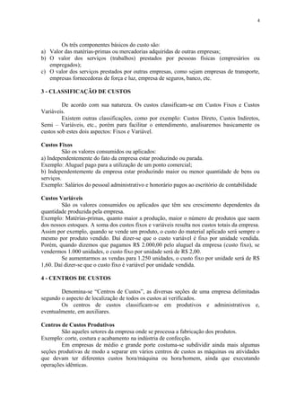 Os três componentes básicos do custo são:
a) Valor das matérias-primas ou mercadorias adquiridas de outras empresas;
b) O valor dos serviços (trabalhos) prestados por pessoas físicas (empresários ou
empregados);
c) O valor dos serviços prestados por outras empresas, como sejam empresas de transporte,
empresas fornecedoras de força e luz, empresa de seguros, banco, etc.
3 - CLASSIFICAÇÃO DE CUSTOS
De acordo com sua natureza. Os custos classificam-se em Custos Fixos e Custos
Variáveis.
Existem outras classificações, como por exemplo: Custos Direto, Custos Indiretos,
Semi – Variáveis, etc., porém para facilitar o entendimento, analisaremos basicamente os
custos sob estes dois aspectos: Fixos e Variável.
Custos Fixos
São os valores consumidos ou aplicados:
a) Independentemente do fato da empresa estar produzindo ou parada.
Exemplo: Aluguel pago para a utilização de um ponto comercial;
b) Independentemente da empresa estar produzindo maior ou menor quantidade de bens ou
serviços.
Exemplo: Salários do pessoal administrativo e honorário pagos ao escritório de contabilidade
Custos Variáveis
São os valores consumidos ou aplicados que têm seu crescimento dependentes da
quantidade produzida pela empresa.
Exemplo: Matérias-primas, quanto maior a produção, maior o número de produtos que saem
dos nossos estoques. A soma dos custos fixos e variáveis resulta nos custos totais da empresa.
Assim por exemplo, quando se vende um produto, o custo do material aplicado será sempre o
mesmo por produto vendido. Daí dizer-se que o custo variável é fixo por unidade vendida.
Porém, quando dizemos que pagamos R$ 2.000,00 pelo aluguel da empresa (custo fixo), se
vendermos 1.000 unidades, o custo fixo por unidade será de R$ 2,00.
Se aumentarmos as vendas para 1.250 unidades, o custo fixo por unidade será de R$
1,60. Daí dizer-se que o custo fixo é variável por unidade vendida.
4 - CENTROS DE CUSTOS
Denomina-se “Centros de Custos”, as diversas seções de uma empresa delimitadas
segundo o aspecto de localização de todos os custos aí verificados.
Os centros de custos classificam-se em produtivos e administrativos e,
eventualmente, em auxiliares.
Centros de Custos Produtivos
São aqueles setores da empresa onde se processa a fabricação dos produtos.
Exemplo: corte, costura e acabamento na indústria de confecção.
Em empresas de médio e grande porte costuma-se subdividir ainda mais algumas
seções produtivas de modo a separar em vários centros de custos as máquinas ou atividades
que devam ter diferentes custos hora/máquina ou hora/homem, ainda que executando
operações idênticas.
4
 