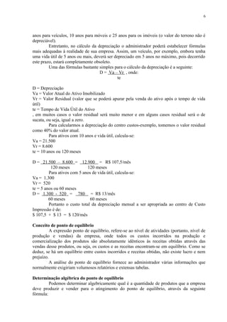 anos para veículos, 10 anos para móveis e 25 anos para os imóveis (o valor do terreno não é
depreciável).
Entretanto, no cálculo da depreciação o administrador poderá estabelecer fórmulas
mais adequadas à realidade de sua empresa. Assim, um veículo, por exemplo, embora tenha
uma vida útil de 5 anos ou mais, deverá ser depreciado em 5 anos no máximo, pois decorrido
este prazo, estará completamente obsoleto.
Uma das fórmulas bastante simples para o cálculo da depreciação é a seguinte:
D = Va – Vr , onde:
te
D = Depreciação
Va = Valor Atual do Ativo Imobilizado
Vr = Valor Residual (valor que se poderá apurar pela venda do ativo após o tempo de vida
útil)
te = Tempo de Vida Útil do Ativo
, em muitos casos o valor residual será muito menor e em alguns casos residual será o de
sucata, ou seja, igual a zero.
Para calcularmos a depreciação do centro custos-exemplo, tomemos o valor residual
como 40% do valor atual.
Para ativos com 10 anos e vida útil, calcula-se:
Va = 21.500
Vr = 8.600
te = 10 anos ou 120 meses
D = 21.500 – 8.600 = 12.900 = R$ 107,5/mês
120 meses 120 meses
Para ativos com 5 anos de vida útil, calcula-se:
Va = 1.300
Vr = 520
te = 5 anos ou 60 meses
D = 1.300 - 520 = 780 = R$ 13/mês
60 meses 60 meses
Portanto o custo total da depreciação mensal a ser apropriada ao centro de Custo
Impressão é de:
$ 107,5 + $ 13 = $ 120/mês
Conceito de ponto de equilíbrio
A expressão ponto de equilíbrio, refere-se ao nível de atividades (portanto, nível de
produção e vendas) da empresa, onde todos os custos incorridos na produção e
comercialização dos produtos são absolutamente idênticos às receitas obtidas através das
vendas desse produtos, ou seja, os custos e as receitas encontram-se em equilíbrio. Como se
deduz, se há um equilíbrio entre custos incorridos e receitas obtidas, não existe lucro e nem
prejuízo.
A análise do ponto de equilíbrio fornece ao administrador várias informações que
normalmente exigiriam volumosos relatórios e extensas tabelas.
Determinação algébrica do ponto de equilíbrio
Podemos determinar algebricamente qual é a quantidade de produtos que a empresa
deve produzir e vender para o atingimento do ponto de equilíbrio, através da seguinte
fórmula:
6
 