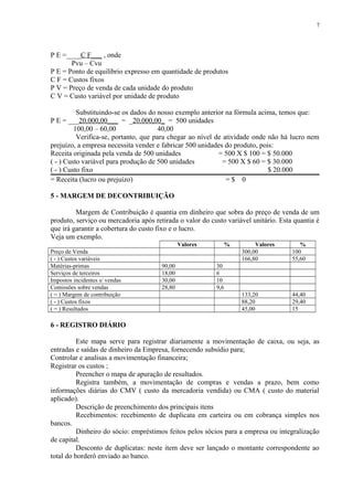 P E =____C F___ , onde
Pvu – Cvu
P E = Ponto de equilíbrio expresso em quantidade de produtos
C F = Custos fixos
P V = Preço de venda de cada unidade do produto
C V = Custo variável por unidade de produto
Substituindo-se os dados do nosso exemplo anterior na fórmula acima, temos que:
P E = ___20.000,00___ = _20.000,00_ = 500 unidades
100,00 – 60,00 40,00
Verifica-se, portanto, que para chegar ao nível de atividade onde não há lucro nem
prejuízo, a empresa necessita vender e fabricar 500 unidades do produto, pois:
Receita originada pela venda de 500 unidades = 500 X $ 100 = $ 50.000
( - ) Custo variável para produção de 500 unidades = 500 X $ 60 = $ 30.000
( - ) Custo fixo $ 20.000
= Receita (lucro ou prejuízo) = $ 0
5 - MARGEM DE DECONTRIBUIÇÃO
Margem de Contribuição é quantia em dinheiro que sobra do preço de venda de um
produto, serviço ou mercadoria após retirada o valor do custo variável unitário. Esta quantia é
que irá garantir a cobertura do custo fixo e o lucro.
Veja um exemplo.
Valores % Valores %
Preço de Venda 300,00 100
( - ) Custos variáveis 166,80 55,60
Matérias-primas 90,00 30
Serviços de terceiros 18,00 6
Impostos incidentes s/ vendas 30,00 10
Comissões sobre vendas 28,80 9,6
( = ) Margem de contribuição 133,20 44,40
( - ) Custos fixos 88,20 29,40
( = ) Resultados 45,00 15
6 - REGISTRO DIÁRIO
Este mapa serve para registrar diariamente a movimentação de caixa, ou seja, as
entradas e saídas de dinheiro da Empresa, fornecendo subsídio para;
Controlar e analisas a movimentação financeira;
Registrar os custos ;
Preencher o mapa de apuração de resultados.
Registra também, a movimentação de compras e vendas a prazo, bem como
informações diárias do CMV ( custo da mercadoria vendida) ou CMA ( custo do material
aplicado).
Descrição de preenchimento dos principais itens
Recebimentos: recebimento de duplicata em carteira ou em cobrança simples nos
bancos.
Dinheiro do sócio: empréstimos feitos pelos sócios para a empresa ou integralização
de capital.
Desconto de duplicatas: neste item deve ser lançado o montante correspondente ao
total do borderô enviado ao banco.
7
 