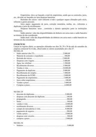 Empréstimo: deve ser lançado o total do empréstimo, sendo que as comissões, juros,
etc., deverão ser lançados no item despesas bancárias.
Retiradas dos sócios: valor referente a todo e qualquer saques efetuados pelo sócio,
referente a gastos pessoais.
Juros pagos: pagamento de juros, correção monetária, multas, etc., referentes a
duplicatas e juros de recolhimento.
Despesas bancárias: taxas , comissões e demais operações junto às instituições
financeiras.
Saldo anterior: valor das disponibilidades de dinheiro em caixa mais o saldo bancário
no término do dia considerado.
Saldo atual: valor das disponibilidades de dinheiro em caixa mais o saldo bancário no
término do dia considerado.
EXERCÍCIO
Lançar no registro diário, as operações efetuadas nos dias 28, 29 e 30 do mês de setembro da
empresa comercial S.A Ltda., observando os valores acumulados até o dia 27.
NO DIA 28
- Saldo anterior (dia 27)............................................................2.000,00
- Material de consumo e expediente............................................300,00
- Retirada dos sócios................................................................2.000,00
- Despesas com viagens............................................................1.000,00
- Água, luz, telefone................................................................. 1.200,00
- Recebimento diversos.............................................................5.000,00
- Vendas à vista........................................................................10.000,00
- Pagamento de duplicata....................................................... ..5.000,00
- Recolhimento do simples....................................................... 1.000,00
- Recolhimento do ICMS...........................................................2.000,00
- Pagamento de empréstimo.......................................................1.000,00
- Juros sobre empréstimo...............................................................100,00
- Vendas a prazo..........................................................................3.000,00
- Compras a prazo........................................................................6.000,00
NO DIA 29
- desconto de duplicatas................................................................2.000,00
- despesas com desconto de duplicata..............................................100,00
- propaganda.....................................................................................200,00
- fretes...............................................................................................100,00
- vendas à vista...............................................................................6.000,00
- recebimento diversos...................................................................4.000,00
- compra de mercadorias à vista................................................... 8.000,00
- pagamento de seguros....................................................................200,00
- venda a prazo...............................................................................5.000,00
- despesas com veículos....................................................................300,00
- compras a prazo...........................................................................2.000,00
NO DIA 30
- Salários...........................................................................................3.000,00
8
 