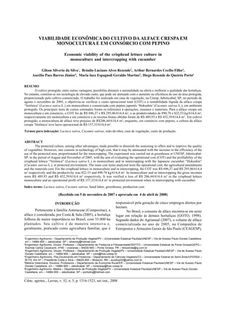 SILVA, G. S. da et al.1516
Ciênc. agrotec., Lavras, v. 32, n. 5, p. 1516-1523, set./out., 2008
VIABILIDADE ECONÔMICA DO CULTIVO DA ALFACE CRESPA EM
MONOCULTURA E EM CONSÓRCIO COM PEPINO
Economic viability of the crisphead lettuce culture in
monoculture and intercropping with cucumber
Gilson Silverio da Silva1
, Bráulio Luciano Alves Rezende2
, Arthur Bernardes Cecílio Filho3
,
Aurélio Paes Barros Júnior4
, Maria Inez Espagnoli Geraldo Martins5
, Diego Resende de Queirós Porto6
RESUMO
O cultivo protegido, entre outras vantagens, possibilita diminuir a sazonalidade na oferta e melhorar a qualidade das hortaliças.
No entanto, constitui-se em tecnologia de elevado custo, que pode ser atenuado com o aumento na eficiência do uso da área protegida,
proporcionado pelo cultivo consorciado. O trabalho foi realizado em casa de vegetação, na Unesp, Jaboticabal, SP, no período de
agosto e novembro de 2005, e objetivou-se verificar o custo operacional total (COT) e a rentabilidade líquida da alface crespa
Verônica (Lactuca sativa L.) em monocultura e consorciada com pepino japonês Hokushin (Cucumis sativus L.), em ambiente
protegido. Os principais itens de custos estimados foram os referentes à operações, insumos e materiais. Para a alface crespa em
monocultura e em consórcio, o COT foi de R$ 696,37 e R$ 295,06/614,4 m2
, e as produtividades de 890,78 e 822,53 kg/614,4 m²,
respectivamente em monocultura e em consórcio e as receitas brutas obtidas foram de R$ 489,93 e R$ 452,39/614,4 m2
. Em cultivo
protegido, a monocultura de alface teve prejuízo de R$206,44/614,4 m², enquanto, em consórcio com pepino, a cultura da alface
crespa Verônica teve lucro operacional de R$ 157,33/614,4 m².
Termos para indexação: Lactuca sativa, Cucumis sativus, mão-de-obra, casa de vegetação, custo de produção.
ABSTRACT
The protected culture, among other advantages, made possible to diminish the seasoning in offers and to improve the quality
of vegetables. However, one consists in technology of high cost, that it may be attenuated with the increase in the efficiency of the
use of the protected area, proportionated for the intercropping. The experiment was carried out at greenhouse at UNESP, Jaboticabal-
SP, in the period of August and November of 2005, with the aim of evaluating the operational cost (COT) and the profitability of the
crisphead lettuce Verônica (Lactuca sativa L.) in monoculture and in intercropping with the Japanese cucumber Hokushin
(Cucumis sativus L.), in protected environment. The main cost items analyzed were the operational cost, the agricultural amendments
and the materials cost. For the crisphead lettuce in monoculture and in intercropping, the COT was R$ 696,37 and R$ 295,06/614,4
m2
respectively and the productivity was 822.53 and 890.78 kg/614,4 m². In monoculture and in intercropping the gross incomes
were R$ 489,93 and R$ 452,39/614,4 m2
respectively. It was verified a loss of R$ 206,44/614,4 m² in the crisphead lettuce
monoculture and an operational profit of R$ 157,33/614,4 m² in protected environment when in intercropping with cucumber.
Index terms: Lactuca sativa, Cucumis sativus, hand labor, greenhouse, production cost.
(Recebido em 5 de novembro de 2007 e aprovado em 4 de abril de 2008)
1
Engenheiro Agrônomo Departamento de Produção Vegetal/PV Universidade Estadual Paulista/UNESP Via de Acesso Paulo Donato Castellane,
s/n 14884-900 Jaboticabal, SP silverios@hotmail.com
2
Engenheiro Agrônomo, Doutor, Professor Departamento de Fitotecnia e Fitossanidade/DEFITO Universidade Estadual de Ponta Grossa/UEPG
Avenida Carlos Cavalcanti, 4748 Uvaranas 84030-900 Ponta Grossa, PR blrezende@ig.com.br
3
Engenheiro Agrônomo, Doutor, Professor Departamento de Produção Vegetal/PV Universidade Estadual Paulista/UNESP Via de Acesso Paulo
Donato Castellane, s/n 14884-900 Jaboticabal, SP rutra@fcav.unesp.br
4
Engenheiro Agrônomo, Pós-Doutorando em Fitotecnia Departamento de Ciências Vegetais/CV Universidade Federal do Semi-Árido/UFERSA
Br110, Km 47 Presidente Costa e Silva 59625-900 Mossoró, RN aureliojr02@yahoo.com.br
5
Médica Veterinária, Doutora, Professora Departamento de Economia Rural/ER Universidade Estadual Paulista/UNESP Via de Acesso Paulo
Donato Castellane, s/n 14884-900 Jaboticabal, SP minezesp@fcav.unesp.br
6
Engenheiro Agrônomo, Mestre Departamento de Produção Vegetal/PV Universidade Estadual Paulista/UNESP Via de Acesso Paulo Donato
Castellane, s/n 14884-900 Jaboticabal, SP portodrq@hotmail.com
INTRODUÇÃO
Pertencente à família Asteraceae (Compositae), a
alface é considerada, por Costa & Sala (2005), a hortaliça
folhosa de maior importância no Brasil, com 35.000 ha
plantados. Seu cultivo é de maneira intensiva e,
geralmente, praticado como agricultura familiar, que é
responsável pela geração de cinco empregos diretos por
hectare.
No Brasil, o consumo de alface encontra-se em sexto
lugar em relação às demais hortaliças (GOTO, 1998).
Segundo dados do Agrianual (2007), o volume de alface
comercializada no ano de 2005, na Companhia de
Entrepostos e Armazéns Gerais de São Paulo (CEAGESP),
 