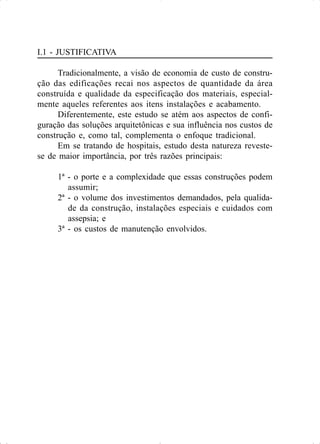 I.1 - JUSTIFICATIVA
Tradicionalmente, a visão de economia de custo de constru-
ção das edificações recai nos aspectos de quantidade da área
construída e qualidade da especificação dos materiais, especial-
mente aqueles referentes aos itens instalações e acabamento.
Diferentemente, este estudo se atém aos aspectos de confi-
guração das soluções arquitetônicas e sua influência nos custos de
construção e, como tal, complementa o enfoque tradicional.
Em se tratando de hospitais, estudo desta natureza reveste-
se de maior importância, por três razões principais:
1ª - o porte e a complexidade que essas construções podem
assumir;
2ª - o volume dos investimentos demandados, pela qualida-
de da construção, instalações especiais e cuidados com
assepsia; e
3ª - os custos de manutenção envolvidos.
 