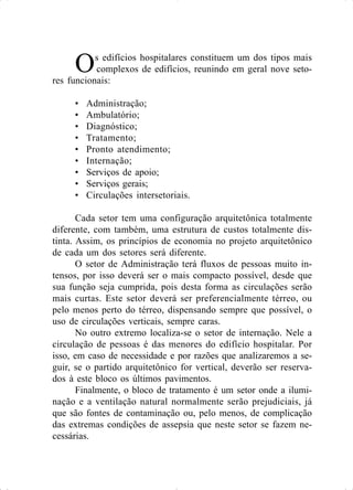 Os edifícios hospitalares constituem um dos tipos mais
complexos de edifícios, reunindo em geral nove seto-
res funcionais:
• Administração;
• Ambulatório;
• Diagnóstico;
• Tratamento;
• Pronto atendimento;
• Internação;
• Serviços de apoio;
• Serviços gerais;
• Circulações intersetoriais.
Cada setor tem uma configuração arquitetônica totalmente
diferente, com também, uma estrutura de custos totalmente dis-
tinta. Assim, os princípios de economia no projeto arquitetônico
de cada um dos setores será diferente.
O setor de Administração terá fluxos de pessoas muito in-
tensos, por isso deverá ser o mais compacto possível, desde que
sua função seja cumprida, pois desta forma as circulações serão
mais curtas. Este setor deverá ser preferencialmente térreo, ou
pelo menos perto do térreo, dispensando sempre que possível, o
uso de circulações verticais, sempre caras.
No outro extremo localiza-se o setor de internação. Nele a
circulação de pessoas é das menores do edifício hospitalar. Por
isso, em caso de necessidade e por razões que analizaremos a se-
guir, se o partido arquitetônico for vertical, deverão ser reserva-
dos à este bloco os últimos pavimentos.
Finalmente, o bloco de tratamento é um setor onde a ilumi-
nação e a ventilação natural normalmente serão prejudiciais, já
que são fontes de contaminação ou, pelo menos, de complicação
das extremas condições de assepsia que neste setor se fazem ne-
cessárias.
 