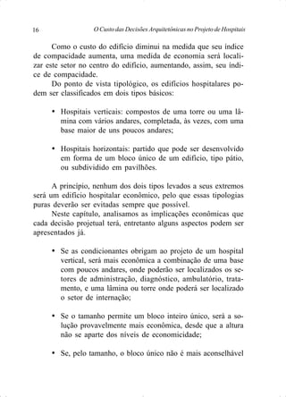 O Custo das Decisões Arquitetônicas no Projeto de Hospitais16
Como o custo do edifício diminui na medida que seu índice
de compacidade aumenta, uma medida de economia será locali-
zar este setor no centro do edifício, aumentando, assim, seu índi-
ce de compacidade.
Do ponto de vista tipológico, os edifícios hospitalares po-
dem ser classificados em dois tipos básicos:
Ÿ Hospitais verticais: compostos de uma torre ou uma lâ-
mina com vários andares, completada, às vezes, com uma
base maior de uns poucos andares;
Ÿ Hospitais horizontais: partido que pode ser desenvolvido
em forma de um bloco único de um edifício, tipo pátio,
ou subdividido em pavilhões.
A princípio, nenhum dos dois tipos levados a seus extremos
será um edifício hospitalar econômico, pelo que essas tipologias
puras deverão ser evitadas sempre que possível.
Neste capítulo, analisamos as implicações econômicas que
cada decisão projetual terá, entretanto alguns aspectos podem ser
apresentados já.
Ÿ Se as condicionantes obrigam ao projeto de um hospital
vertical, será mais econômica a combinação de uma base
com poucos andares, onde poderão ser localizados os se-
tores de administração, diagnóstico, ambulatório, trata-
mento, e uma lâmina ou torre onde poderá ser localizado
o setor de internação;
Ÿ Se o tamanho permite um bloco inteiro único, será a so-
lução provavelmente mais econômica, desde que a altura
não se aparte dos níveis de economicidade;
Ÿ Se, pelo tamanho, o bloco único não é mais aconselhável
 