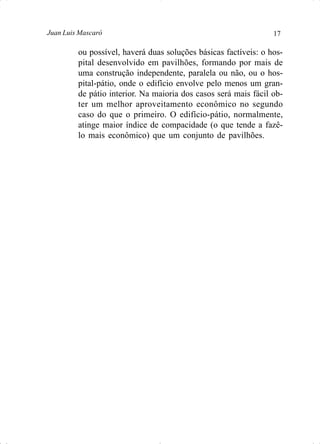 17Juan Luis Mascaró
ou possível, haverá duas soluções básicas factíveis: o hos-
pital desenvolvido em pavilhões, formando por mais de
uma construção independente, paralela ou não, ou o hos-
pital-pátio, onde o edifício envolve pelo menos um gran-
de pátio interior. Na maioria dos casos será mais fácil ob-
ter um melhor aproveitamento econômico no segundo
caso do que o primeiro. O edifício-pátio, normalmente,
atinge maior índice de compacidade (o que tende a fazê-
lo mais econômico) que um conjunto de pavilhões.
 