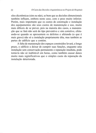 O Custo das Decisões Arquitetônicas no Projeto de Hospitais22
sões dicotômicas (sim ou não), se bem que as decisões dimensionais
também influam, embora neste caso, com o peso muito inferior.
Porém, mais importante que os custos de construção e instalação
dos equipamentos são seus custos de manutenção e uso, muito
mais difíceis de se prever, pois na maioria dos casos, a manuten-
ção que se fará não será do tipo preventivo e sim corretivo, efetu-
ando-se quando se apresentem os defeitos e afetando (o que é
mais grave) não só a instalação propriamente dita, mas também as
partes do edifício que a contém.
A falta de manutenção dos espaços construídos levará, a longo
prazo, o edifício a deixar de cumprir suas funções, enquanto uma
instalação sem conservação permanente e reparação imediata, pode
torná-la não só inabitável em horas, como também causar danos
muito mais siginificativos que o simples custo da reparação da
instalação deteriorada.
 