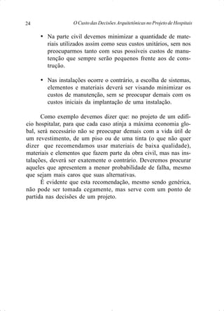 O Custo das Decisões Arquitetônicas no Projeto de Hospitais24
Ÿ Na parte civil devemos minimizar a quantidade de mate-
riais utilizados assim como seus custos unitários, sem nos
preocuparmos tanto com seus possíveis custos de manu-
tenção que sempre serão pequenos frente aos de cons-
trução.
Ÿ Nas instalações ocorre o contrário, a escolha de sistemas,
elementos e materiais deverá ser visando minimizar os
custos de manutenção, sem se preocupar demais com os
custos iniciais da implantação de uma instalação.
Como exemplo devemos dizer que: no projeto de um edifí-
cio hospitalar, para que cada caso atinja a máxima economia glo-
bal, será necessário não se preocupar demais com a vida útil de
um revestimento, de um piso ou de uma tinta (o que não quer
dizer que recomendamos usar materiais de baixa qualidade),
materiais e elementos que fazem parte da obra civil, mas nas ins-
talações, deverá ser exatemente o contrário. Deveremos procurar
aqueles que apresentem a menor probabilidade de falha, mesmo
que sejam mais caros que suas alternativas.
É evidente que esta recomendação, mesmo sendo genérica,
não pode ser tomada cegamente, mas serve com um ponto de
partida nas decisões de um projeto.
 
