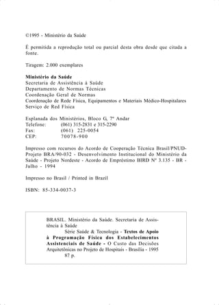 ©1995 - Ministério da Saúde
É permitida a reprodução total ou parcial desta obra desde que citada a
fonte.
Tiragem: 2.000 exemplares
Ministério da Saúde
Secretaria de Assistência à Saúde
Departamento de Normas Técnicas
Coordenação Geral de Normas
Coordenação de Rede Física, Equipamentos e Materiais Médico-Hospitalares
Serviço de Red Física
Esplanada dos Ministérios, Bloco G, 7º Andar
Telefone: (061) 315-2831 e 315-2290
Fax: (061) 225-0054
CEP: 70078-900
Impresso com recursos do Acordo de Cooperação Técnica Brasil/PNUD-
Projeto BRA/90-032 - Desenvolvimento Institucional do Ministério da
Saúde - Projeto Nordeste - Acordo de Empréstimo BIRD Nº 3.135 - BR -
Julho - 1994
Impresso no Brasil / Printed in Brazil
ISBN: 85-334-0037-3
BRASIL. Ministério da Saúde. Secretaria de Assis-
tência à Saúde
Série Saúde & Tecnologia - Textos de Apoio
à Programação Física dos Estabelecimentos
Assistenciais de Saúde - O Custo das Decisões
Arquitetônicas no Projeto de Hospitais - Brasília - 1995
87 p.
 