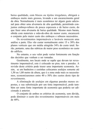 baixa qualidade, com blocos ou tijolos irregulares, obrigará a
emboços muito mais grossos, levando a um encarecimento geral
da obra. Normalmente é mais econômico ter algum gasto adicio-
nal para obter uma alvernaria de alta qualidade, permitindo con-
juntos emboço-reboco de pouca espessura e de baixo custo, do
que fazer uma alvenaria de baixa qualidade. Mesmo mais barata,
obtida com materiais e mão-de-obra de menor custo, encarecerá
o conjunto pelo maior custo dos emboços e rebocos necessários.
Os revestimentos impermeáveis e laváveis merecem uma
análise a parte. Eles vão custar normalmente entre 15 e 30% dos
planos verticais que em média atingirão 34% do custo total. Se-
rão, portanto, uma das rubricas de maior peso econômico no custo
do edifício.
No entanto, o seu valor pode variar fortemente em função
das decisões que venham a ser tomadas.
Geralmente, nos locais onde se supõe que devam ter reves-
timento impermeável, este é colocado no piso, teto e paredes. A
revisão deste critério pode trazer uma importante economia. As-
sim, se em banheiros e cozinhas colocamos azulejos somente até
1,50 ou 1,80 metro de altura, que é a zona onde mais os necessita-
mos, economizaremos entre 40 e 50% dos custos deste tipo de
revestimento.
A eliminação de azulejos em algumas paredes menos ex-
postas, e sua substituição por um tinta impermeável, pode tam-
bém ser outra fonte importante de economia que poderia ser adi-
cionada à anterior.
O conjunto de ambos os critérios de economia, sem dúvida,
pode diminuir o custo dos revestimentos impermeáveis em mais
de 60%.
 