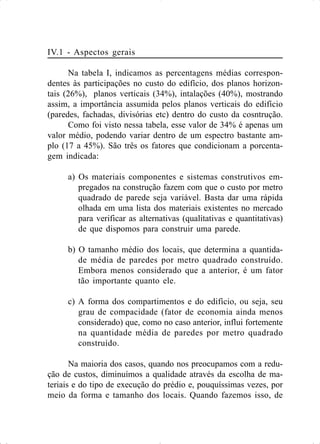 IV.1 - Aspectos gerais
Na tabela I, indicamos as percentagens médias correspon-
dentes às participações no custo do edifício, dos planos horizon-
tais (26%), planos verticais (34%), intalações (40%), mostrando
assim, a importância assumida pelos planos verticais do edifício
(paredes, fachadas, divisórias etc) dentro do custo da cosntrução.
Como foi visto nessa tabela, esse valor de 34% é apenas um
valor médio, podendo variar dentro de um espectro bastante am-
plo (17 a 45%). São três os fatores que condicionam a porcenta-
gem indicada:
a) Os materiais componentes e sistemas construtivos em-
pregados na construção fazem com que o custo por metro
quadrado de parede seja variável. Basta dar uma rápida
olhada em uma lista dos materiais existentes no mercado
para verificar as alternativas (qualitativas e quantitativas)
de que dispomos para construir uma parede.
b) O tamanho médio dos locais, que determina a quantida-
de média de paredes por metro quadrado construído.
Embora menos considerado que a anterior, é um fator
tão importante quanto ele.
c) A forma dos compartimentos e do edifício, ou seja, seu
grau de compacidade (fator de economia ainda menos
considerado) que, como no caso anterior, influi fortemente
na quantidade média de paredes por metro quadrado
construído.
Na maioria dos casos, quando nos preocupamos com a redu-
ção de custos, diminuímos a qualidade através da escolha de ma-
teriais e do tipo de execução do prédio e, pouquíssimas vezes, por
meio da forma e tamanho dos locais. Quando fazemos isso, de
 