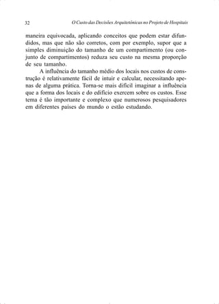 O Custo das Decisões Arquitetônicas no Projeto de Hospitais32
maneira equivocada, aplicando conceitos que podem estar difun-
didos, mas que não são corretos, com por exemplo, supor que a
simples diminuição do tamanho de um compartimento (ou con-
junto de compartimentos) reduza seu custo na mesma proporção
de seu tamanho.
A influência do tamanho médio dos locais nos custos de cons-
trução é relativamente fácil de intuir e calcular, necessitando ape-
nas de alguma prática. Torna-se mais difícil imaginar a influência
que a forma dos locais e do edifício exercem sobre os custos. Esse
tema é tão importante e complexo que numerosos pesquisadores
em diferentes países do mundo o estão estudando.
 