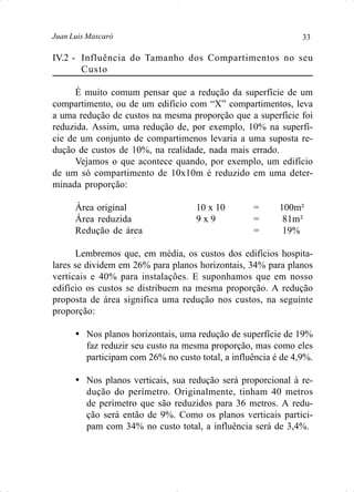 33Juan Luis Mascaró
IV.2 - Influência do Tamanho dos Compartimentos no seu
Custo
É muito comum pensar que a redução da superfície de um
compartimento, ou de um edifício com “X” compartimentos, leva
a uma redução de custos na mesma proporção que a superfície foi
reduzida. Assim, uma redução de, por exemplo, 10% na superfí-
cie de um conjunto de compartimenos levaria a uma suposta re-
dução de custos de 10%, na realidade, nada mais errado.
Vejamos o que acontece quando, por exemplo, um edifício
de um só compartimento de 10x10m é reduzido em uma deter-
minada proporção:
Área original 10 x 10 = 100m²
Área reduzida 9 x 9 = 81m²
Redução de área = 19%
Lembremos que, em média, os custos dos edifícios hospita-
lares se dividem em 26% para planos horizontais, 34% para planos
verticais e 40% para instalações. E suponhamos que em nosso
edifício os custos se distribuem na mesma proporção. A redução
proposta de área significa uma redução nos custos, na seguinte
proporção:
Ÿ Nos planos horizontais, uma redução de superfície de 19%
faz reduzir seu custo na mesma proporção, mas como eles
participam com 26% no custo total, a influência é de 4,9%.
Ÿ Nos planos verticais, sua redução será proporcional à re-
dução do perímetro. Originalmente, tinham 40 metros
de perímetro que são reduzidos para 36 metros. A redu-
ção será então de 9%. Como os planos verticais partici-
pam com 34% no custo total, a influência será de 3,4%.
 
