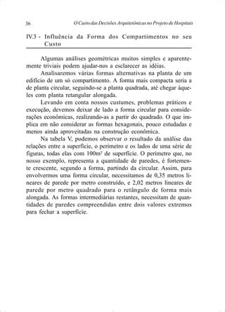 O Custo das Decisões Arquitetônicas no Projeto de Hospitais36
IV.3 - Influência da Forma dos Compartimentos no seu
Custo
Algumas análises geométricas muitos simples e aparente-
mente triviais podem ajudar-nos a esclarecer as idéias.
Analisaremos várias formas alternativas na planta de um
edifício de um só compartimento. A forma mais compacta seria a
de planta circular, seguindo-se a planta quadrada, até chegar àque-
les com planta retangular alongada.
Levando em conta nossos custumes, problemas práticos e
execução, devemos deixar de lado a forma circular para conside-
rações econômicas, realizando-as a partir do quadrado. O que im-
plica em não considerar as formas hexagonais, pouco estudadas e
menos ainda aproveitadas na construção econômica.
Na tabela V, podemos observar o resultado da análise das
relações entre a superfície, o perímetro e os lados de uma série de
figuras, todas elas com 100m² de superfície. O perímetro que, no
nosso exemplo, representa a quantidade de paredes, é fortemen-
te crescente, segundo a forma, partindo da circular. Assim, para
envolvermos uma forma circular, necessitamos de 0,35 metros li-
neares de parede por metro construído, e 2,02 metros lineares de
parede por metro quadrado para o retângulo de forma mais
alongada. As formas intermediárias restantes, necessitam de quan-
tidades de paredes compreendidas entre dois valores extremos
para fechar a superfície.
 