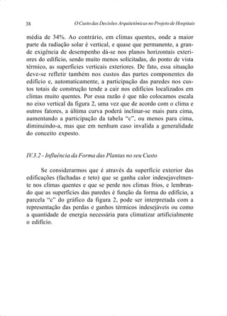 O Custo das Decisões Arquitetônicas no Projeto de Hospitais38
média de 34%. Ao contrário, em climas quentes, onde a maior
parte da radiação solar é vertical, e quase que permanente, a gran-
de exigência de desempenho dá-se nos planos horizontais exteri-
ores do edifício, sendo muito menos solicitadas, do ponto de vista
térmico, as superfícies verticais exteriores. De fato, essa situação
deve-se refletir também nos custos das partes componentes do
edifício e, automaticamente, a participação das paredes nos cus-
tos totais de construção tende a cair nos edifícios localizados em
climas muito quentes. Por essa razão é que não colocamos escala
no eixo vertical da figura 2, uma vez que de acordo com o clima e
outros fatores, a última curva poderá inclinar-se mais para cima,
aumentando a participação da tabela “c”, ou menos para cima,
diminuindo-a, mas que em nenhum caso invalida a generalidade
do conceito exposto.
IV.3.2 - Influência da Forma das Plantas no seu Custo
Se considerarmos que é através da superfície exterior das
edificações (fachadas e teto) que se ganha calor indesejavelmen-
te nos climas quentes e que se perde nos climas frios, e lembran-
do que as superfícies das paredes é função da forma do edifício, a
parcela “c” do gráfico da figura 2, pode ser interpretada com a
representação das perdas e ganhos térmicos indesejáveis ou como
a quantidade de energia necessária para climatizar artificialmente
o edifício.
 