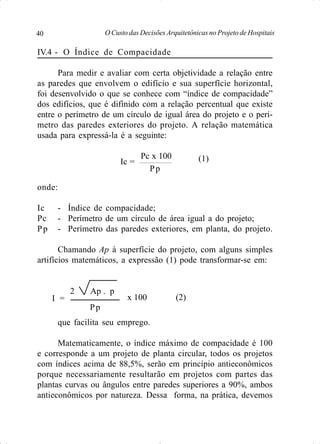 O Custo das Decisões Arquitetônicas no Projeto de Hospitais40
IV.4 - O Índice de Compacidade
Para medir e avaliar com certa objetividade a relação entre
as paredes que envolvem o edifício e sua superfície horizontal,
foi desenvolvido o que se conhece com “índice de compacidade”
dos edifícios, que é difinido com a relação percentual que existe
entre o perímetro de um círculo de igual área do projeto e o perí-
metro das paredes exteriores do projeto. A relação matemática
usada para expressá-la é a seguinte:
Pc x 100
onde:
Ic - Índice de compacidade;
Pc - Perímetro de um círculo de área igual a do projeto;
Pp - Perímetro das paredes exteriores, em planta, do projeto.
Chamando Ap à superfície do projeto, com alguns simples
artifícios matemáticos, a expressão (1) pode transformar-se em:
2 Ap . p
que facilita seu emprego.
Matematicamente, o índice máximo de compacidade é 100
e corresponde a um projeto de planta circular, todos os projetos
com índices acima de 88,5%, serão em princípio antieconômicos
porque necessariamente resultarão em projetos com partes das
plantas curvas ou ângulos entre paredes superiores a 90%, ambos
antieconômicos por natureza. Dessa forma, na prática, devemos
Pp
Ic =
Pp
I = x 100 (2)
(1)
 
