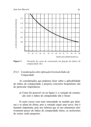 43Juan Luis Mascaró
25 30 35 40 45 50 55 60 65 70 75 80 85 90
ÍNDICE DE COMPACIDADE (Ic)
Figura 3 Variação do custo de construção em função do índice de
compacidade (Ic).
CUSTODECONSTRUÇÃO(EMÍNDICES)
125
120
115
110
105
100
IV.4.1 ConsideraçõessobreAplicaçãoCorretadoÍndicede
Compacidade
As considerações que podemos fazer sobre a aplicabilidade
do índice de compacidade a projetos concretos hospitalares são
de particular importância:
a) Como foi possível ver na figura 3, a variação de constru-
ção com o índice de compacidade não é linear:
O custo cresce com mais intensidade na medida que dimi-
nui e se afasta do ótimo, pois a variação segue uma curva. Isto é
bastante importante, pois nos informa que se nos afastarmos rela-
tivamente pouco do índice de compacidade ótimo, os acréscimos
de custos serão pequenos.
 