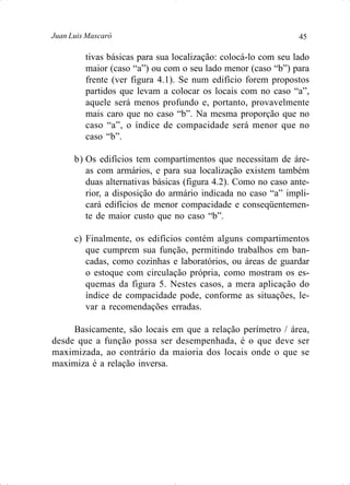 45Juan Luis Mascaró
tivas básicas para sua localização: colocá-lo com seu lado
maior (caso “a”) ou com o seu lado menor (caso “b”) para
frente (ver figura 4.1). Se num edifício forem propostos
partidos que levam a colocar os locais com no caso “a”,
aquele será menos profundo e, portanto, provavelmente
mais caro que no caso “b”. Na mesma proporção que no
caso “a”, o índice de compacidade será menor que no
caso “b”.
b) Os edifícios tem compartimentos que necessitam de áre-
as com armários, e para sua localização existem também
duas alternativas básicas (figura 4.2). Como no caso ante-
rior, a disposição do armário indicada no caso “a” impli-
cará edifícios de menor compacidade e conseqüentemen-
te de maior custo que no caso “b”.
c) Finalmente, os edifícios contém alguns compartimentos
que cumprem sua função, permitindo trabalhos em ban-
cadas, como cozinhas e laboratórios, ou áreas de guardar
o estoque com circulação própria, como mostram os es-
quemas da figura 5. Nestes casos, a mera aplicação do
índice de compacidade pode, conforme as situações, le-
var a recomendações erradas.
Basicamente, são locais em que a relação perímetro / área,
desde que a função possa ser desempenhada, é o que deve ser
maximizada, ao contrário da maioria dos locais onde o que se
maximiza é a relação inversa.
 