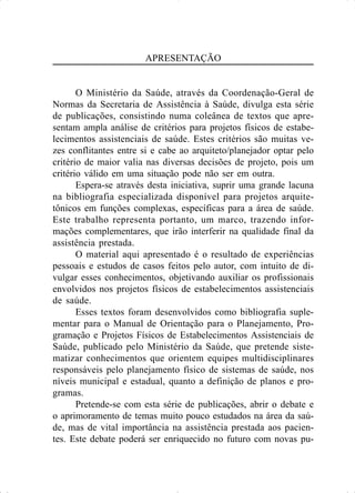 APRESENTAÇÃO
O Ministério da Saúde, através da Coordenação-Geral de
Normas da Secretaria de Assistência à Saúde, divulga esta série
de publicações, consistindo numa coleânea de textos que apre-
sentam ampla análise de critérios para projetos físicos de estabe-
lecimentos assistenciais de saúde. Estes critérios são muitas ve-
zes conflitantes entre si e cabe ao arquiteto/planejador optar pelo
critério de maior valia nas diversas decisões de projeto, pois um
critério válido em uma situação pode não ser em outra.
Espera-se através desta iniciativa, suprir uma grande lacuna
na bibliografia especializada disponível para projetos arquite-
tônicos em funções complexas, específicas para a área de saúde.
Este trabalho representa portanto, um marco, trazendo infor-
mações complementares, que irão interferir na qualidade final da
assistência prestada.
O material aqui apresentado é o resultado de experiências
pessoais e estudos de casos feitos pelo autor, com intuito de di-
vulgar esses conhecimentos, objetivando auxiliar os profissionais
envolvidos nos projetos físicos de estabelecimentos assistenciais
de saúde.
Esses textos foram desenvolvidos como bibliografia suple-
mentar para o Manual de Orientação para o Planejamento, Pro-
gramação e Projetos Físicos de Estabelecimentos Assistenciais de
Saúde, publicado pelo Ministério da Saúde, que pretende siste-
matizar conhecimentos que orientem equipes multidisciplinares
responsáveis pelo planejamento físico de sistemas de saúde, nos
níveis municipal e estadual, quanto a definição de planos e pro-
gramas.
Pretende-se com esta série de publicações, abrir o debate e
o aprimoramento de temas muito pouco estudados na área da saú-
de, mas de vital importância na assistência prestada aos pacien-
tes. Este debate poderá ser enriquecido no futuro com novas pu-
 