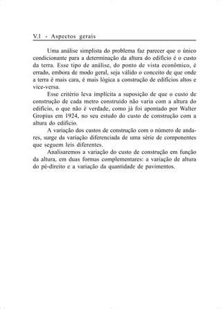 V.1 - Aspectos gerais
Uma análise simplista do problema faz parecer que o único
condicionante para a determinação da altura do edifício é o custo
da terra. Esse tipo de análise, do ponto de vista econômico, é
errado, embora de modo geral, seja válido o conceito de que onde
a terra é mais cara, é mais lógica a construção de edifícios altos e
vice-versa.
Esse critério leva implícita a suposição de que o custo de
construção de cada metro construído não varia com a altura do
edifício, o que não é verdade, como já foi apontado por Walter
Gropius em 1924, no seu estudo do custo de construção com a
altura do edifício.
A variação dos custos de construção com o número de anda-
res, surge da variação diferenciada de uma série de componentes
que seguem leis diferentes.
Analisaremos a variação do custo de construção em função
da altura, em duas formas complementares: a variação de altura
do pé-direito e a variação da quantidade de pavimentos.
 