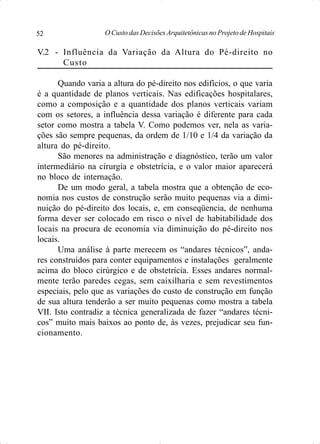 O Custo das Decisões Arquitetônicas no Projeto de Hospitais52
V.2 - Influência da Variação da Altura do Pé-direito no
Custo
Quando varia a altura do pé-direito nos edifícios, o que varia
é a quantidade de planos verticais. Nas edificações hospitalares,
como a composição e a quantidade dos planos verticais variam
com os setores, a influência dessa variação é diferente para cada
setor como mostra a tabela V. Como podemos ver, nela as varia-
ções são sempre pequenas, da ordem de 1/10 e 1/4 da variação da
altura do pé-direito.
São menores na administração e diagnóstico, terão um valor
intermediário na cirurgia e obstetrícia, e o valor maior aparecerá
no bloco de internação.
De um modo geral, a tabela mostra que a obtenção de eco-
nomia nos custos de construção serão muito pequenas via a dimi-
nuição do pé-direito dos locais, e, em conseqüencia, de nenhuma
forma dever ser colocado em risco o nível de habitabilidade dos
locais na procura de economia via diminuição do pé-direito nos
locais.
Uma análise à parte merecem os “andares técnicos”, anda-
res construídos para conter equipamentos e instalações geralmente
acima do bloco cirúrgico e de obstetrícia. Esses andares normal-
mente terão paredes cegas, sem caixilharia e sem revestimentos
especiais, pelo que as variações do custo de construção em função
de sua altura tenderão a ser muito pequenas como mostra a tabela
VII. Isto contradiz a técnica generalizada de fazer “andares técni-
cos” muito mais baixos ao ponto de, às vezes, prejudicar seu fun-
cionamento.
 