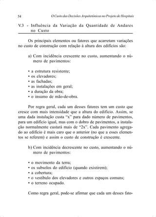 O Custo das Decisões Arquitetônicas no Projeto de Hospitais54
V.3 - Influência da Variação da Quantidade de Andares
no Custo
Os principais elementos ou fatores que acarretam variações
no custo de construção com relação à altura dos edifícios são:
a) Com incidência crescente no custo, aumentando o nú-
mero de pavimentos:
• a estrutura resistente;
• os elevadores;
• as fachadas;
• as instalações em geral;
• a duração da obra;
• o insumo de mão-de-obra.
Por regra geral, cada um desses fatores tem um custo que
cresce com mais intensidade que a altura do edifício. Assim, se
uma dada instalação custa “x” para dado número de pavimentos,
para um edifício igual, mas com o dobro de pavimentos, a instala-
ção normalmente custará mais de “2x”. Cada pavimento agrega-
do ao edifício é mais caro que o anterior (no que a esses elemen-
tos se referem) e assim o custo de construção é crescente.
b) Com incidência decrescente no custo, aumentando o nú-
mero de pavimentos:
• o movimento da terra;
• os subsolos do edifício (quando existirem);
• a cobertura;
• o vestíbulo dos elevadores e outros espaços comuns;
• o terreno ocupado.
Como regra geral, pode-se afirmar que cada um desses fato-
 