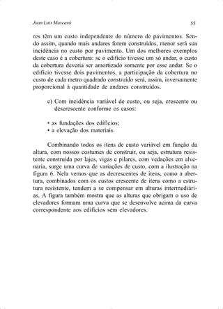 55Juan Luis Mascaró
res têm um custo independente do número de pavimentos. Sen-
do assim, quando mais andares forem construídos, menor será sua
incidência no custo por pavimento. Um dos melhores exemplos
deste caso é a cobertura: se o edifício tivesse um só andar, o custo
da cobertura deveria ser amortizado somente por esse andar. Se o
edifício tivesse dois pavimentos, a participação da cobertura no
custo de cada metro quadrado construído será, assim, inversamente
proporcional à quantidade de andares construídos.
c) Com incidência variável de custo, ou seja, crescente ou
descrescente conforme os casos:
• as fundações dos edifícios;
• a elevação dos materiais.
Combinando todos os itens de custo variável em função da
altura, com nossos costumes de construir, ou seja, estrutura resis-
tente construída por lajes, vigas e pilares, com vedações em alve-
naria, surge uma curva de variações de custo, com a ilustração na
figura 6. Nela vemos que as decrescentes de itens, como a aber-
tura, combinados com os custos crescente de itens como a estru-
tura resistente, tendem a se compensar em alturas intermediári-
as. A figura também mostra que as alturas que obrigam o uso de
elevadores formam uma curva que se desenvolve acima da curva
correspondente aos edifícios sem elevadores.
 