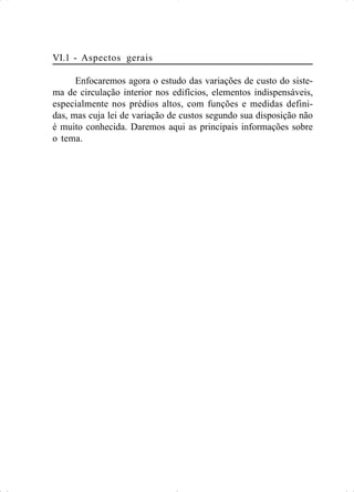 VI.1 - Aspectos gerais
Enfocaremos agora o estudo das variações de custo do siste-
ma de circulação interior nos edifícios, elementos indispensáveis,
especialmente nos prédios altos, com funções e medidas defini-
das, mas cuja lei de variação de custos segundo sua disposição não
é muito conhecida. Daremos aqui as principais informações sobre
o tema.
 