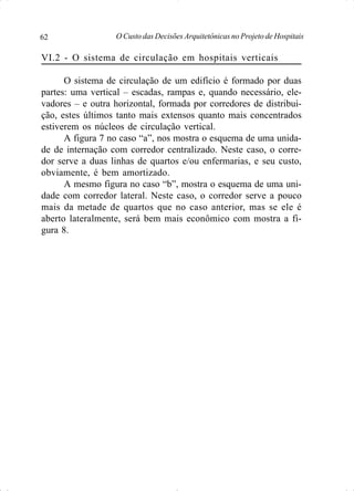 O Custo das Decisões Arquitetônicas no Projeto de Hospitais62
VI.2 - O sistema de circulação em hospitais verticais
O sistema de circulação de um edifício é formado por duas
partes: uma vertical – escadas, rampas e, quando necessário, ele-
vadores – e outra horizontal, formada por corredores de distribui-
ção, estes últimos tanto mais extensos quanto mais concentrados
estiverem os núcleos de circulação vertical.
A figura 7 no caso “a”, nos mostra o esquema de uma unida-
de de internação com corredor centralizado. Neste caso, o corre-
dor serve a duas linhas de quartos e/ou enfermarias, e seu custo,
obviamente, é bem amortizado.
A mesmo figura no caso “b”, mostra o esquema de uma uni-
dade com corredor lateral. Neste caso, o corredor serve a pouco
mais da metade de quartos que no caso anterior, mas se ele é
aberto lateralmente, será bem mais econômico com mostra a fi-
gura 8.
 