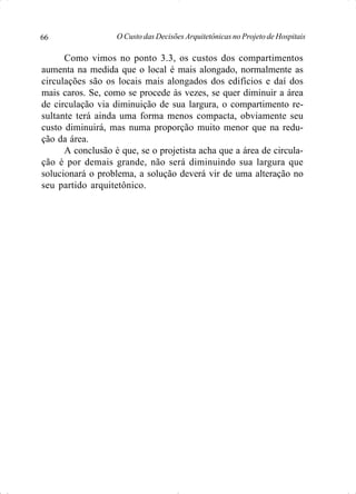 O Custo das Decisões Arquitetônicas no Projeto de Hospitais66
Como vimos no ponto 3.3, os custos dos compartimentos
aumenta na medida que o local é mais alongado, normalmente as
circulações são os locais mais alongados dos edifícios e daí dos
mais caros. Se, como se procede às vezes, se quer diminuir a área
de circulação via diminuição de sua largura, o compartimento re-
sultante terá ainda uma forma menos compacta, obviamente seu
custo diminuirá, mas numa proporção muito menor que na redu-
ção da área.
A conclusão é que, se o projetista acha que a área de circula-
ção é por demais grande, não será diminuindo sua largura que
solucionará o problema, a solução deverá vir de uma alteração no
seu partido arquitetônico.
 