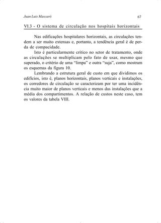 67Juan Luis Mascaró
VI.3 - O sistema de circulação nos hospitais horizontais
Nas edificações hospitalares horizontais, as circulações ten-
dem a ser muito extensas e, portanto, a tendência geral é de per-
da de compacidade.
Isto é particularmente crítico no setor de tratamento, onde
as circulações se multiplicam pelo fato de usar, mesmo que
superado, o critério de uma “limpa” e outra “suja”, como mostram
os esquemas da figura 10.
Lembrando a estrutura geral de custo em que dividimos os
edifícios, isto é, planos horizontais, planos verticais e instalações,
os corredores de circulação se caracterizam por ter uma incidên-
cia muito maior de planos verticais e menos das instalações que a
média dos compartimentos. A relação de custos neste caso, tem
os valores da tabela VIII.
 