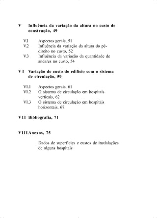 V Influência da variação da altura no custo de
construção, 49
V.1 Aspectos gerais, 51
V.2 Influência da variação da altura do pé-
direito no custo, 52
V.3 Influência da variação da quantidade de
andares no custo, 54
V I Variação do custo do edifício com o sistema
de circulação, 59
VI.1 Aspectos gerais, 61
VI.2 O sistema de circulação em hospitais
verticais, 62
VI.3 O sistema de circulação em hospitais
horizontais, 67
VII Bibliografia, 71
VIII Anexos, 75
Dados de superfícies e custos de instlalações
de alguns hospitais
 