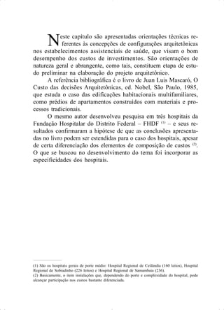 Neste capítulo são apresentadas orientações técnicas re-
ferentes às concepções de configurações arquitetônicas
nos estabelecimentos assistenciais de saúde, que visam o bom
desempenho dos custos de investimentos. São orientações de
natureza geral e abrangente, como tais, constituem etapa de estu-
do preliminar na elaboração do projeto arquitetônico.
A referência bibliográfica é o livro de Juan Luis Mascaró, O
Custo das decisões Arquitetônicas, ed. Nobel, São Paulo, 1985,
que estuda o caso das edificações habitacionais multifamiliares,
como prédios de apartamentos construídos com materiais e pro-
cessos tradicionais.
O mesmo autor desenvolveu pesquisa em três hospitais da
Fundação Hospitalar do Distrito Federal – FHDF (1)
– e seus re-
sultados confirmaram a hipótese de que as conclusões apresenta-
das no livro podem ser estendidas para o caso dos hospitais, apesar
de certa diferenciação dos elementos de composição de custos (2)
.
O que se buscou no desenvolvimento do tema foi incorporar as
especificidades dos hospitais.
(1) São os hospitais gerais de porte médio: Hospital Regional de Ceilândia (160 leitos), Hospital
Regional de Sobradinho (226 leitos) e Hospital Regional de Samambaia (236).
(2) Basicamente, o item instalações que, dependendo do porte e complexidade do hospital, pode
alcançar participação nos custos bastante diferenciada.
 