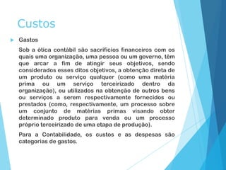 Custos
 Gastos
Sob a ótica contábil são sacrifícios financeiros com os
quais uma organização, uma pessoa ou um governo, têm
que arcar a fim de atingir seus objetivos, sendo
considerados esses ditos objetivos, a obtenção direta de
um produto ou serviço qualquer (como uma matéria
prima ou um serviço terceirizado dentro da
organização), ou utilizados na obtenção de outros bens
ou serviços a serem respectivamente fornecidos ou
prestados (como, respectivamente, um processo sobre
um conjunto de matérias primas visando obter
determinado produto para venda ou um processo
próprio terceirizado de uma etapa de produção).
Para a Contabilidade, os custos e as despesas são
categorias de gastos.
 