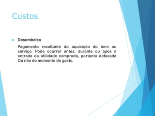 Custos
 Desembolso
Pagamento resultante da aquisição do bem ou
serviço. Pode ocorrer antes, durante ou após a
entrada da utilidade comprada, portanto defasada
Ou não do momento do gasto.
 