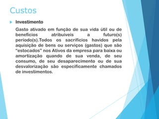 Custos
 Investimento
Gasto ativado em função de sua vida útil ou de
benefícios atribuíveis a futuro(s)
período(s).Todos os sacrifícios havidos pela
aquisição de bens ou serviços (gastos) que são
“estocados” nos Ativos da empresa para baixa ou
amortização quando de sua venda, de seu
consumo, de seu desaparecimento ou de sua
desvalorização são especificamente chamados
de investimentos.
 