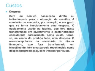 Custos
 Despesa
Bem ou serviço consumido direta ou
indiretamente para a obtenção de receitas. A
comissão do vendedor, por exemplo, é um gasto
que se torna imediatamente uma despesa. O
equipamento usado na fábrica, que fora gasto
transformado em investimento e posteriormente
considerado parcialmente como custo, torna-
se, na venda do produto feito, uma despesa. O
microcomputador da secretária do diretor
financeiro, que fora transformado em
investimento, tem uma parcela reconhecida como
despesa(depreciação), sem transitar por custo.
 