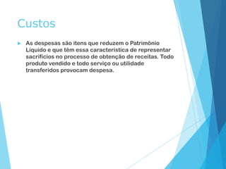 Custos
 As despesas são itens que reduzem o Patrimônio
Líquido e que têm essa característica de representar
sacrifícios no processo de obtenção de receitas. Todo
produto vendido e todo serviço ou utilidade
transferidos provocam despesa.
 