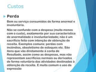 Custos
 Perda
Bem ou serviço consumidos de forma anormal e
involuntária.
Não se confunde com a despesa (muito menos
com o custo), exatamente por sua característica
de anormalidade e involuntariedade; não é um
sacrifício feito com intenção de obtenção de
receita. Exemplos comuns: perdas com
incêndios, obsoletismo de estoques etc. São
itens que vão diretamente à conta de
Resultado, assim como as despesas, mas não
representam sacrifícios normais ou derivados
de forma voluntária das atividades destinadas à
obtenção da receita. E muito comum o uso da
expressão
 