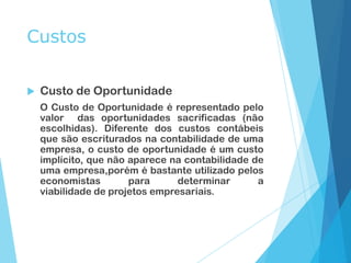 Custos
 Custo de Oportunidade
O Custo de Oportunidade é representado pelo
valor das oportunidades sacrificadas (não
escolhidas). Diferente dos custos contábeis
que são escriturados na contabilidade de uma
empresa, o custo de oportunidade é um custo
implícito, que não aparece na contabilidade de
uma empresa,porém é bastante utilizado pelos
economistas para determinar a
viabilidade de projetos empresariais.
 