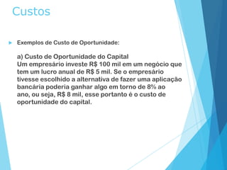 Custos
 Exemplos de Custo de Oportunidade:
a) Custo de Oportunidade do Capital
Um empresário investe R$ 100 mil em um negócio que
tem um lucro anual de R$ 5 mil. Se o empresário
tivesse escolhido a alternativa de fazer uma aplicação
bancária poderia ganhar algo em torno de 8% ao
ano, ou seja, R$ 8 mil, esse portanto é o custo de
oportunidade do capital.
 