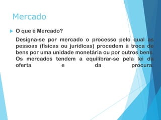Mercado
 O que é Mercado?
Designa-se por mercado o processo pelo qual as
pessoas (físicas ou jurídicas) procedem à troca de
bens por uma unidade monetária ou por outros bens.
Os mercados tendem a equilibrar-se pela lei da
oferta e da procura.
 