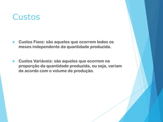 Custos
 Custos Fixos: são aqueles que ocorrem todos os
meses independente da quantidade produzida.
 Custos Variáveis: são aqueles que ocorrem na
proporção da quantidade produzida, ou seja, variam
de acordo com o volume de produção.
 