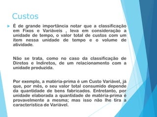 Custos
 É de grande importância notar que a classificação
em Fixos e Variáveis , leva em consideração a
unidade de tempo, o valor total de custos com um
item nessa unidade de tempo e o volume de
atividade.
Não se trata, como no caso da classificação de
Diretos e Indiretos, de um relacionamento com a
unidade produzida.
Por exemplo, a matéria-prima é um Custo Variável, já
que, por mês, o seu valor total consumido depende
da quantidade de bens fabricados. Entretanto, por
unidade elaborada a quantidade de matéria-prima é
provavelmente a mesma; mas isso não lhe tira a
característica de Variável.
 
