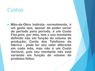 Custos
 Mão-de-Obra Indireta- normalmente, é
um gasto que, apesar de poder variar
de período para período, é um Custo
Fixo,pois, por mês, tem o seu montante
definido não em função do volume de
produção; Conta dos Telefones da
fábrica - pode ter seu valor diferente
em cada mês, mas não é um Custo
Variável, pois seu montante não está
variando em função do volume de
produtos feitos.
 