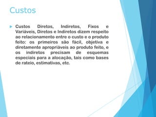 Custos
 Custos Diretos, Indiretos, Fixos e
Variáveis, Diretos e Indiretos dizem respeito
ao relacionamento entre o custo e o produto
feito: os primeiros são fácil, objetiva e
diretamente apropriáveis ao produto feito, e
os indiretos precisam de esquemas
especiais para a alocação, tais como bases
de rateio, estimativas, etc.
 