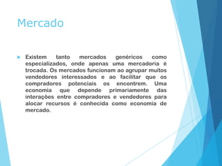 Mercado
 Existem tanto mercados genéricos como
especializados, onde apenas uma mercadoria é
trocada. Os mercados funcionam ao agrupar muitos
vendedores interessados e ao facilitar que os
compradores potenciais os encontrem. Uma
economia que depende primariamente das
interações entre compradores e vendedores para
alocar recursos é conhecida como economia de
mercado.
 