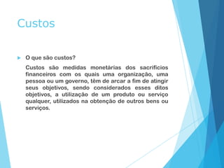 Custos
 O que são custos?
Custos são medidas monetárias dos sacrifícios
financeiros com os quais uma organização, uma
pessoa ou um governo, têm de arcar a fim de atingir
seus objetivos, sendo considerados esses ditos
objetivos, a utilização de um produto ou serviço
qualquer, utilizados na obtenção de outros bens ou
serviços.
 